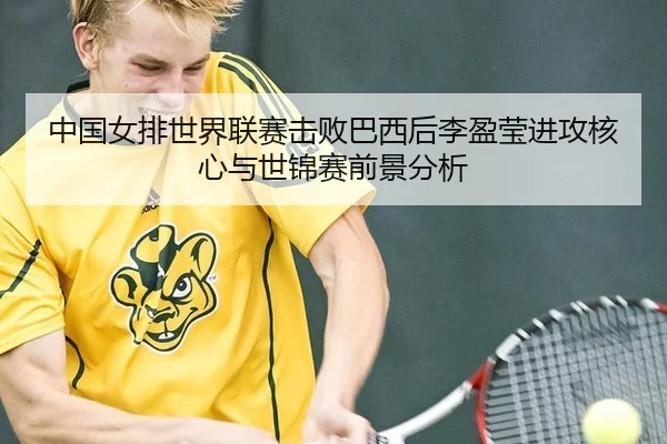 中国女排世界联赛击败巴西后李盈莹进攻核心与世锦赛前景分析