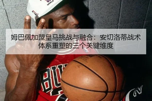 姆巴佩加盟皇马挑战与融合：安切洛蒂战术体系重塑的三个关键维度